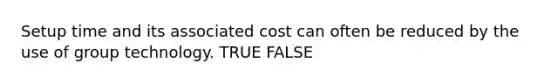 Setup time and its associated cost can often be reduced by the use of group technology. TRUE FALSE