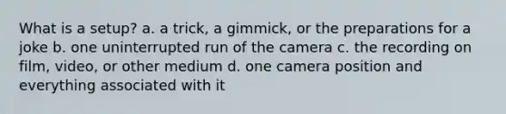 What is a setup? a. a trick, a gimmick, or the preparations for a joke b. one uninterrupted run of the camera c. the recording on film, video, or other medium d. one camera position and everything associated with it