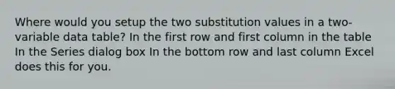 Where would you setup the two substitution values in a two-variable data table? In the first row and first column in the table In the Series dialog box In the bottom row and last column Excel does this for you.