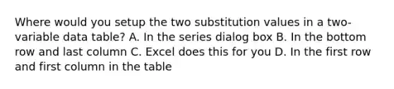 Where would you setup the two substitution values in a two-variable data table? A. In the series dialog box B. In the bottom row and last column C. Excel does this for you D. In the first row and first column in the table