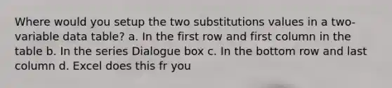 Where would you setup the two substitutions values in a two-variable data table? a. In the first row and first column in the table b. In the series Dialogue box c. In the bottom row and last column d. Excel does this fr you