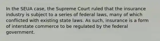 In the SEUA case, the Supreme Court ruled that the insurance industry is subject to a series of federal laws, many of which conflicted with existing state laws. As such, insurance is a form of interstate commerce to be regulated by the federal government.