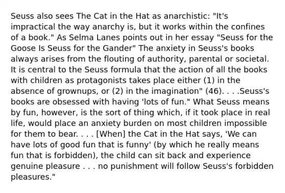 Seuss also sees The Cat in the Hat as anarchistic: "It's impractical the way anarchy is, but it works within the confines of a book." As Selma Lanes points out in her essay "Seuss for the Goose Is Seuss for the Gander" The anxiety in Seuss's books always arises from the flouting of authority, parental or societal. It is central to the Seuss formula that the action of all the books with children as protagonists takes place either (1) in the absence of grownups, or (2) in the imagination" (46). . . .Seuss's books are obsessed with having 'lots of fun." What Seuss means by fun, however, is the sort of thing which, if it took place in real life, would place an anxiety burden on most children impossible for them to bear. . . . [When] the Cat in the Hat says, 'We can have lots of good fun that is funny' (by which he really means fun that is forbidden), the child can sit back and experience genuine pleasure . . . no punishment will follow Seuss's forbidden pleasures."