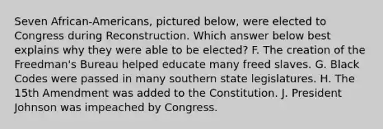 Seven African-Americans, pictured below, were elected to Congress during Reconstruction. Which answer below best explains why they were able to be elected? F. The creation of the Freedman's Bureau helped educate many freed slaves. G. Black Codes were passed in many southern state legislatures. H. The 15th Amendment was added to the Constitution. J. President Johnson was impeached by Congress.