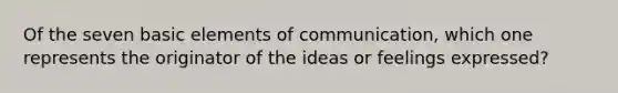 Of the seven basic elements of communication, which one represents the originator of the ideas or feelings expressed?