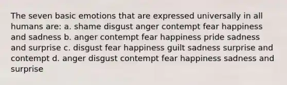 The seven basic emotions that are expressed universally in all humans are: a. shame disgust anger contempt fear happiness and sadness b. anger contempt fear happiness pride sadness and surprise c. disgust fear happiness guilt sadness surprise and contempt d. anger disgust contempt fear happiness sadness and surprise