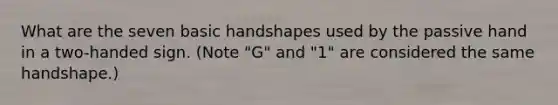 What are the seven basic handshapes used by the passive hand in a two-handed sign. (Note "G" and "1" are considered the same handshape.)