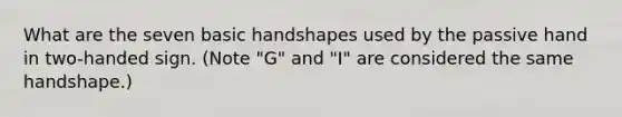 What are the seven basic handshapes used by the passive hand in two-handed sign. (Note "G" and "I" are considered the same handshape.)