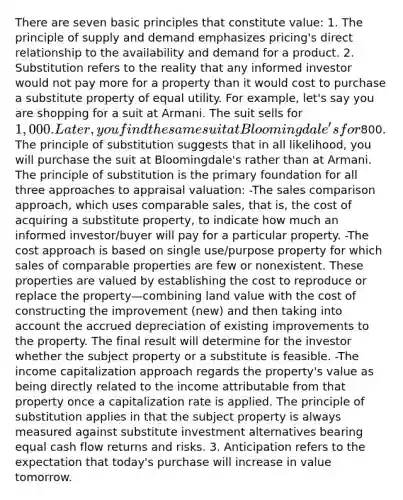 There are seven basic principles that constitute value: 1. The principle of supply and demand emphasizes pricing's direct relationship to the availability and demand for a product. 2. Substitution refers to the reality that any informed investor would not pay more for a property than it would cost to purchase a substitute property of equal utility. For example, let's say you are shopping for a suit at Armani. The suit sells for 1,000. Later, you find the same suit at Bloomingdale's for800. The principle of substitution suggests that in all likelihood, you will purchase the suit at Bloomingdale's rather than at Armani. The principle of substitution is the primary foundation for all three approaches to appraisal valuation: -The sales comparison approach, which uses comparable sales, that is, the cost of acquiring a substitute property, to indicate how much an informed investor/buyer will pay for a particular property. -The cost approach is based on single use/purpose property for which sales of comparable properties are few or nonexistent. These properties are valued by establishing the cost to reproduce or replace the property—combining land value with the cost of constructing the improvement (new) and then taking into account the accrued depreciation of existing improvements to the property. The final result will determine for the investor whether the subject property or a substitute is feasible. -The income capitalization approach regards the property's value as being directly related to the income attributable from that property once a capitalization rate is applied. The principle of substitution applies in that the subject property is always measured against substitute investment alternatives bearing equal cash flow returns and risks. 3. Anticipation refers to the expectation that today's purchase will increase in value tomorrow.