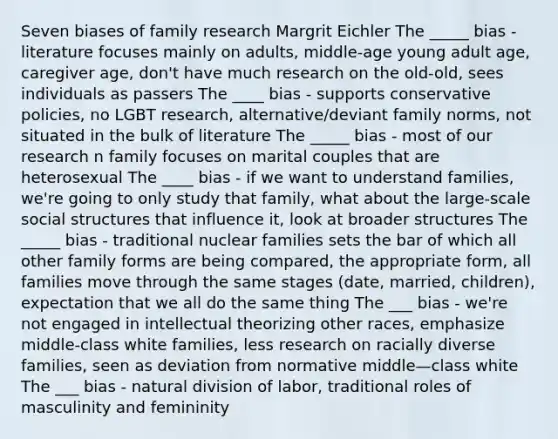 Seven biases of family research Margrit Eichler The _____ bias - literature focuses mainly on adults, middle-age young adult age, caregiver age, don't have much research on the old-old, sees individuals as passers The ____ bias - supports conservative policies, no LGBT research, alternative/deviant family norms, not situated in the bulk of literature The _____ bias - most of our research n family focuses on marital couples that are heterosexual The ____ bias - if we want to understand families, we're going to only study that family, what about the large-scale social structures that influence it, look at broader structures The _____ bias - traditional nuclear families sets the bar of which all other family forms are being compared, the appropriate form, all families move through the same stages (date, married, children), expectation that we all do the same thing The ___ bias - we're not engaged in intellectual theorizing other races, emphasize middle-class white families, less research on racially diverse families, seen as deviation from normative middle—class white The ___ bias - natural division of labor, traditional roles of masculinity and femininity