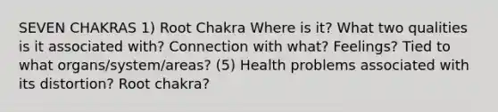 SEVEN CHAKRAS 1) Root Chakra Where is it? What two qualities is it associated with? Connection with what? Feelings? Tied to what organs/system/areas? (5) Health problems associated with its distortion? Root chakra?