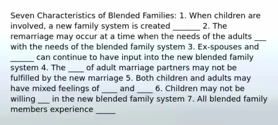 Seven Characteristics of Blended Families: 1. When children are involved, a new family system is created _______ 2. The remarriage may occur at a time when the needs of the adults ___ with the needs of the blended family system 3. Ex-spouses and ______ can continue to have input into the new blended family system 4. The ____ of adult marriage partners may not be fulfilled by the new marriage 5. Both children and adults may have mixed feelings of ____ and ____ 6. Children may not be willing ___ in the new blended family system 7. All blended family members experience _____