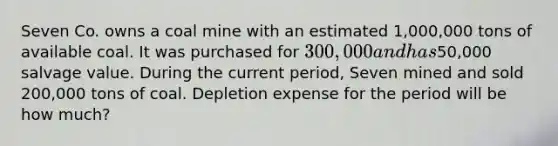 Seven Co. owns a coal mine with an estimated 1,000,000 tons of available coal. It was purchased for 300,000 and has50,000 salvage value. During the current period, Seven mined and sold 200,000 tons of coal. Depletion expense for the period will be how much?