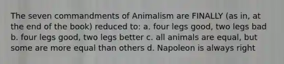 The seven commandments of Animalism are FINALLY (as in, at the end of the book) reduced to: a. four legs good, two legs bad b. four legs good, two legs better c. all animals are equal, but some are more equal than others d. Napoleon is always right