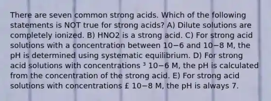 There are seven common strong acids. Which of the following statements is NOT true for strong acids? A) Dilute solutions are completely ionized. B) HNO2 is a strong acid. C) For strong acid solutions with a concentration between 10−6 and 10−8 M, the pH is determined using systematic equilibrium. D) For strong acid solutions with concentrations ³ 10−6 M, the pH is calculated from the concentration of the strong acid. E) For strong acid solutions with concentrations £ 10−8 M, the pH is always 7.