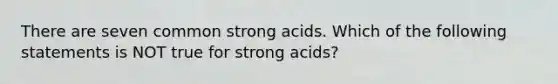 There are seven common strong acids. Which of the following statements is NOT true for strong acids?