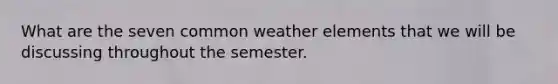 What are the seven common weather elements that we will be discussing throughout the semester.