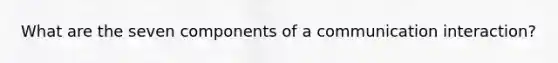 What are the seven components of a communication interaction?