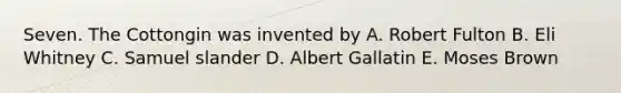 Seven. The Cottongin was invented by A. Robert Fulton B. Eli Whitney C. Samuel slander D. Albert Gallatin E. Moses Brown