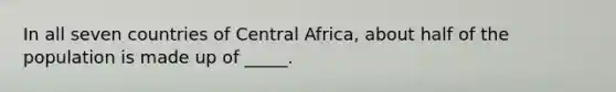 In all seven countries of Central Africa, about half of the population is made up of _____.