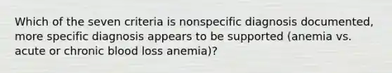 Which of the seven criteria is nonspecific diagnosis documented, more specific diagnosis appears to be supported (anemia vs. acute or chronic blood loss anemia)?