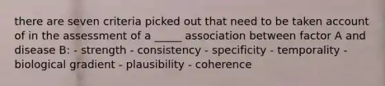 there are seven criteria picked out that need to be taken account of in the assessment of a _____ association between factor A and disease B: - strength - consistency - specificity - temporality - biological gradient - plausibility - coherence