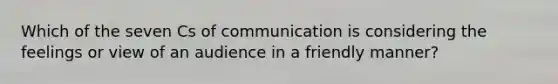 Which of the seven Cs of communication is considering the feelings or view of an audience in a friendly manner?