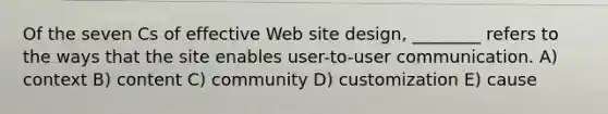 Of the seven Cs of effective Web site design, ________ refers to the ways that the site enables user-to-user communication. A) context B) content C) community D) customization E) cause