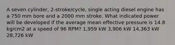 A seven cylinder, 2-stroke/cycle, single acting diesel engine has a 750 mm bore and a 2000 mm stroke. What indicated power will be developed if the average mean effective pressure is 14.8 kg/cm2 at a speed of 96 RPM? 1,959 kW 3,906 kW 14,363 kW 28,726 kW