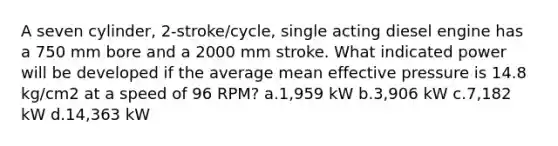 A seven cylinder, 2-stroke/cycle, single acting diesel engine has a 750 mm bore and a 2000 mm stroke. What indicated power will be developed if the average mean effective pressure is 14.8 kg/cm2 at a speed of 96 RPM? a.1,959 kW b.3,906 kW c.7,182 kW d.14,363 kW