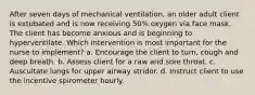 After seven days of mechanical ventilation, an older adult client is extubated and is now receiving 50% oxygen via face mask. The client has become anxious and is beginning to hyperventilate. Which intervention is most important for the nurse to implement? a. Encourage the client to turn, cough and deep breath. b. Assess client for a raw and sore throat. c. Auscultate lungs for upper airway stridor. d. Instruct client to use the incentive spirometer hourly.