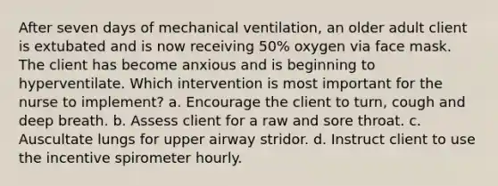 After seven days of mechanical ventilation, an older adult client is extubated and is now receiving 50% oxygen via face mask. The client has become anxious and is beginning to hyperventilate. Which intervention is most important for the nurse to implement? a. Encourage the client to turn, cough and deep breath. b. Assess client for a raw and sore throat. c. Auscultate lungs for upper airway stridor. d. Instruct client to use the incentive spirometer hourly.