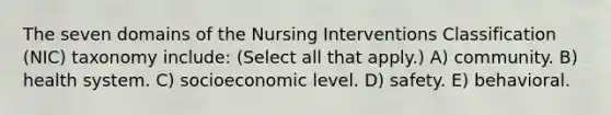 The seven domains of the Nursing Interventions Classification (NIC) taxonomy include: (Select all that apply.) A) community. B) health system. C) socioeconomic level. D) safety. E) behavioral.