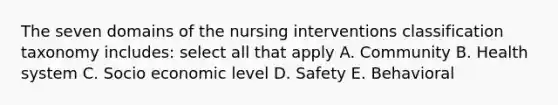 The seven domains of the nursing interventions classification taxonomy includes: select all that apply A. Community B. Health system C. Socio economic level D. Safety E. Behavioral