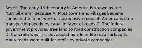 Seven. The early 19th century in America is known as the "turnpike era" Because A. Most towns and villages became connected to a network of inexpensive roads B. Americans stop transporting goods by canal in favor of roads C. The federal government provided free land to road construction companies D. Concrete was first developed as a long life road surface E. Many roads were built for profit by private companies