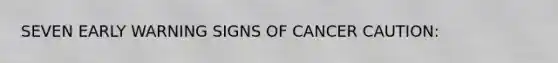 SEVEN EARLY WARNING SIGNS OF CANCER CAUTION: