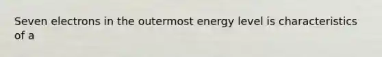 Seven electrons in the outermost energy level is characteristics of a