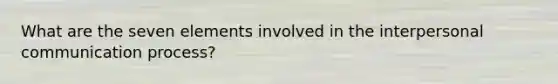 What are the seven elements involved in the interpersonal communication process?