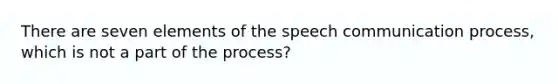 There are seven elements of the speech communication process, which is not a part of the process?