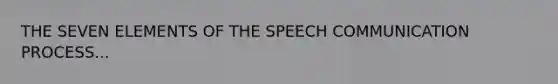 THE SEVEN ELEMENTS OF THE SPEECH COMMUNICATION PROCESS...