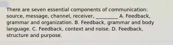 There are seven essential components of communication: source, message, channel, receiver, _________ A. Feedback, grammar and organization. B. Feedback, grammar and body language. C. Feedback, context and noise. D. Feedback, structure and purpose.