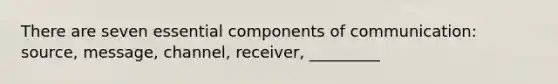 There are seven essential components of communication: source, message, channel, receiver, _________