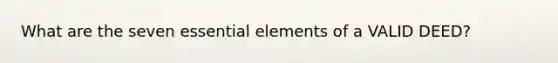 What are the seven essential elements of a VALID DEED?