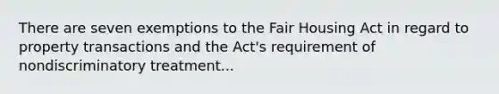 There are seven exemptions to the Fair Housing Act in regard to property transactions and the Act's requirement of nondiscriminatory treatment...