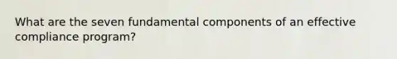 What are the seven fundamental components of an effective compliance program?