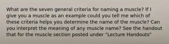 What are the seven general criteria for naming a muscle? If I give you a muscle as an example could you tell me which of these criteria helps you determine the name of the muscle? Can you interpret the meaning of any muscle name? See the handout that for the muscle section posted under "Lecture Handouts"