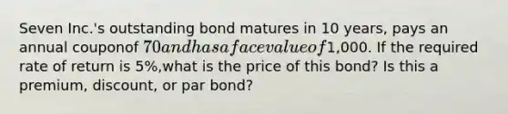 Seven Inc.'s outstanding bond matures in 10 years, pays an annual couponof 70 and has a face value of1,000. If the required rate of return is 5%,what is the price of this bond? Is this a premium, discount, or par bond?