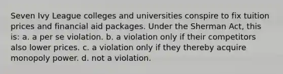 Seven Ivy League colleges and universities conspire to fix tuition prices and financial aid packages. Under the Sherman Act, this is: a. a per se violation. b. a violation only if their competitors also lower prices. c. a violation only if they thereby acquire monopoly power. d. not a violation.