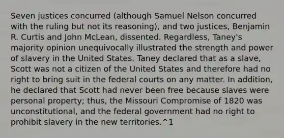 Seven justices concurred (although Samuel Nelson concurred with the ruling but not its reasoning), and two justices, Benjamin R. Curtis and John McLean, dissented. Regardless, Taney's majority opinion unequivocally illustrated the strength and power of slavery in the United States. Taney declared that as a slave, Scott was not a citizen of the United States and therefore had no right to bring suit in the federal courts on any matter. In addition, he declared that Scott had never been free because slaves were personal property; thus, the Missouri Compromise of 1820 was unconstitutional, and the federal government had no right to prohibit slavery in the new territories.^1