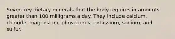 Seven key dietary minerals that the body requires in amounts greater than 100 milligrams a day. They include calcium, chloride, magnesium, phosphorus, potassium, sodium, and sulfur.